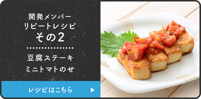 開発メンバーリピートレシピその2 豆腐ステーキミニトマトのせ レシピはこちら