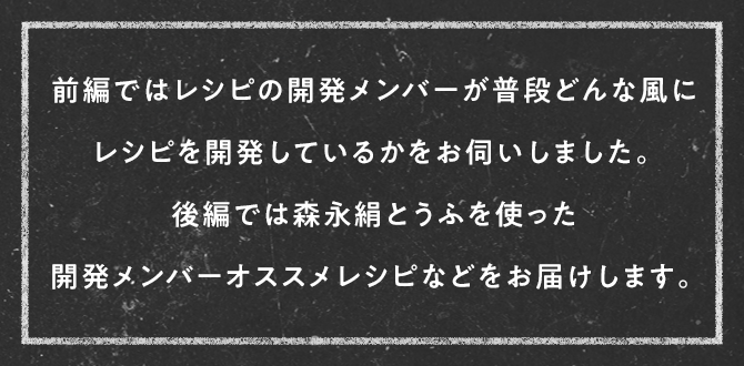 前編ではレシピの開発メンバーが普段どんな風にレシピを開発しているかをお伺いしました。後編では森永絹とうふを使った開発メンバーオススメレシピなどをお届けします。